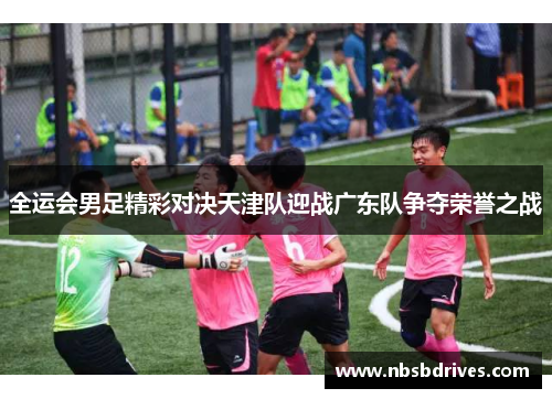 全运会男足精彩对决天津队迎战广东队争夺荣誉之战