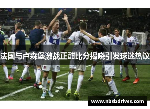 法国与卢森堡激战正酣比分揭晓引发球迷热议